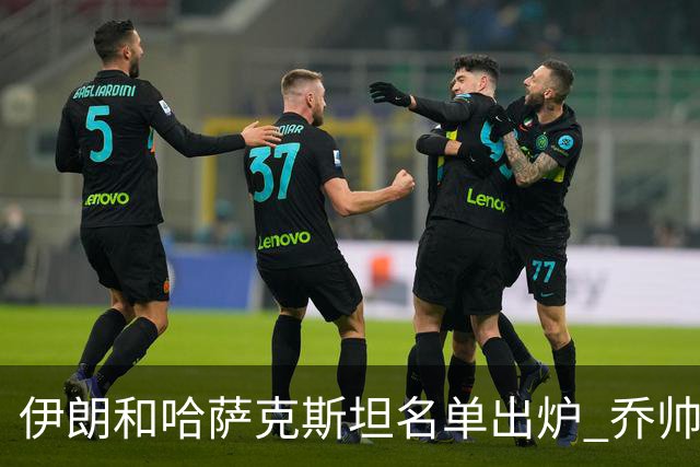 伊朗和哈萨克斯坦名单出炉 乔帅将迎执教首秀